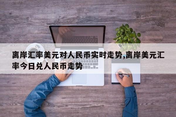 离岸汇率美元对人民币实时走势,离岸美元汇率今日兑人民币走势