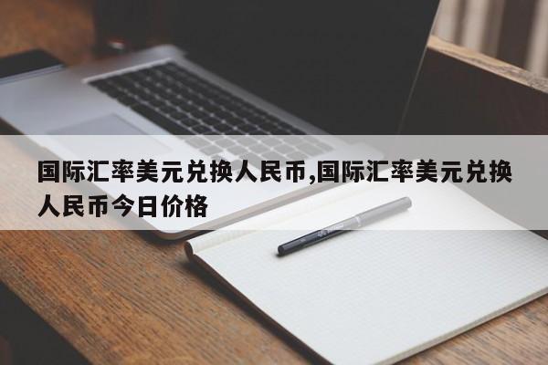 国际汇率美元兑换人民币,国际汇率美元兑换人民币今日价格