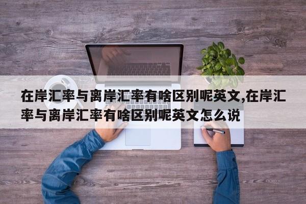 在岸汇率与离岸汇率有啥区别呢英文,在岸汇率与离岸汇率有啥区别呢英文怎么说
