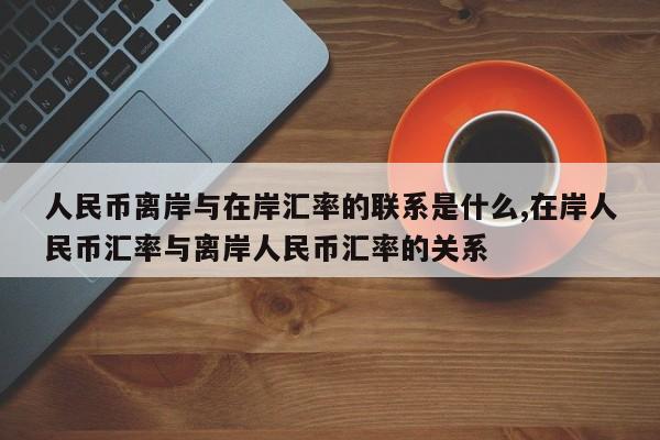 人民币离岸与在岸汇率的联系是什么,在岸人民币汇率与离岸人民币汇率的关系