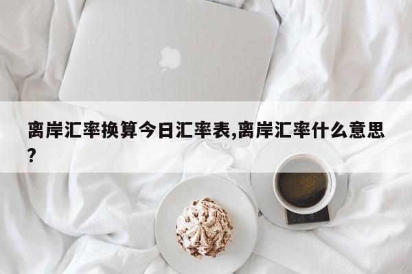 离岸汇率换算今日汇率表,离岸汇率什么意思?