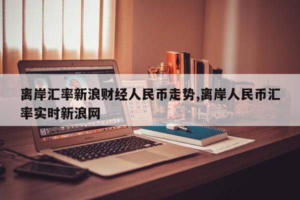 离岸汇率新浪财经人民币走势,离岸人民币汇率实时新浪网