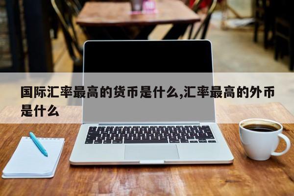 国际汇率最高的货币是什么,汇率最高的外币是什么