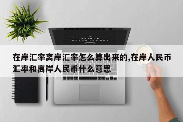 在岸汇率离岸汇率怎么算出来的,在岸人民币汇率和离岸人民币什么意思