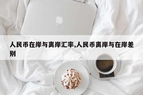 人民币在岸与离岸汇率,人民币离岸与在岸差别