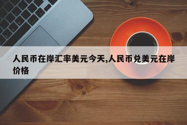 人民币在岸汇率美元今天,人民币兑美元在岸价格