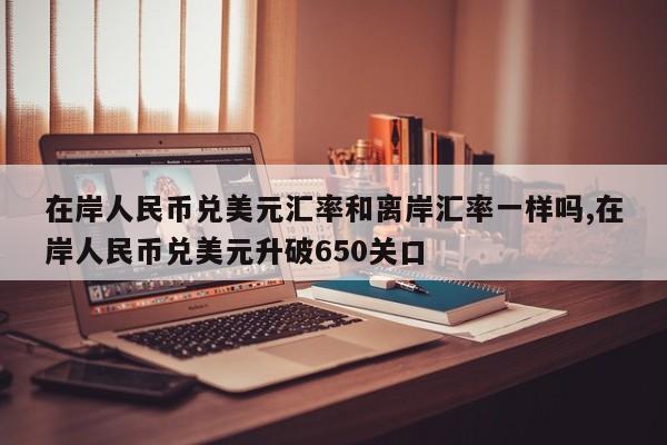 在岸人民币兑美元汇率和离岸汇率一样吗,在岸人民币兑美元升破650关口