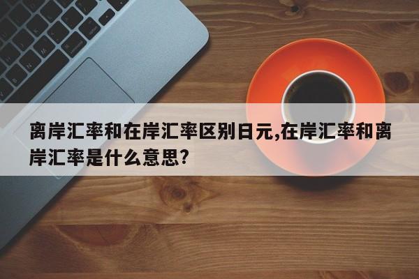 离岸汇率和在岸汇率区别日元,在岸汇率和离岸汇率是什么意思?