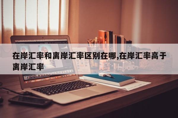 在岸汇率和离岸汇率区别在哪,在岸汇率高于离岸汇率