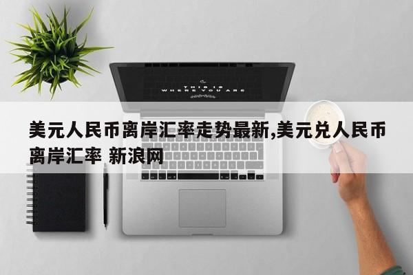 美元人民币离岸汇率走势最新,美元兑人民币离岸汇率 新浪网