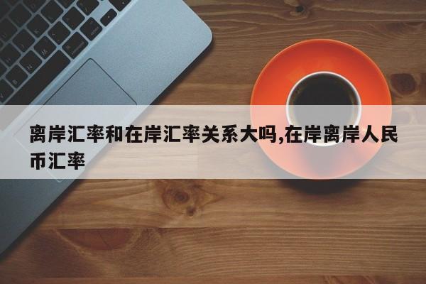 离岸汇率和在岸汇率关系大吗,在岸离岸人民币汇率