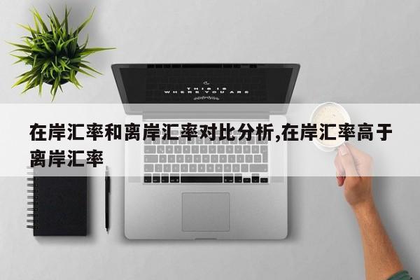 在岸汇率和离岸汇率对比分析,在岸汇率高于离岸汇率